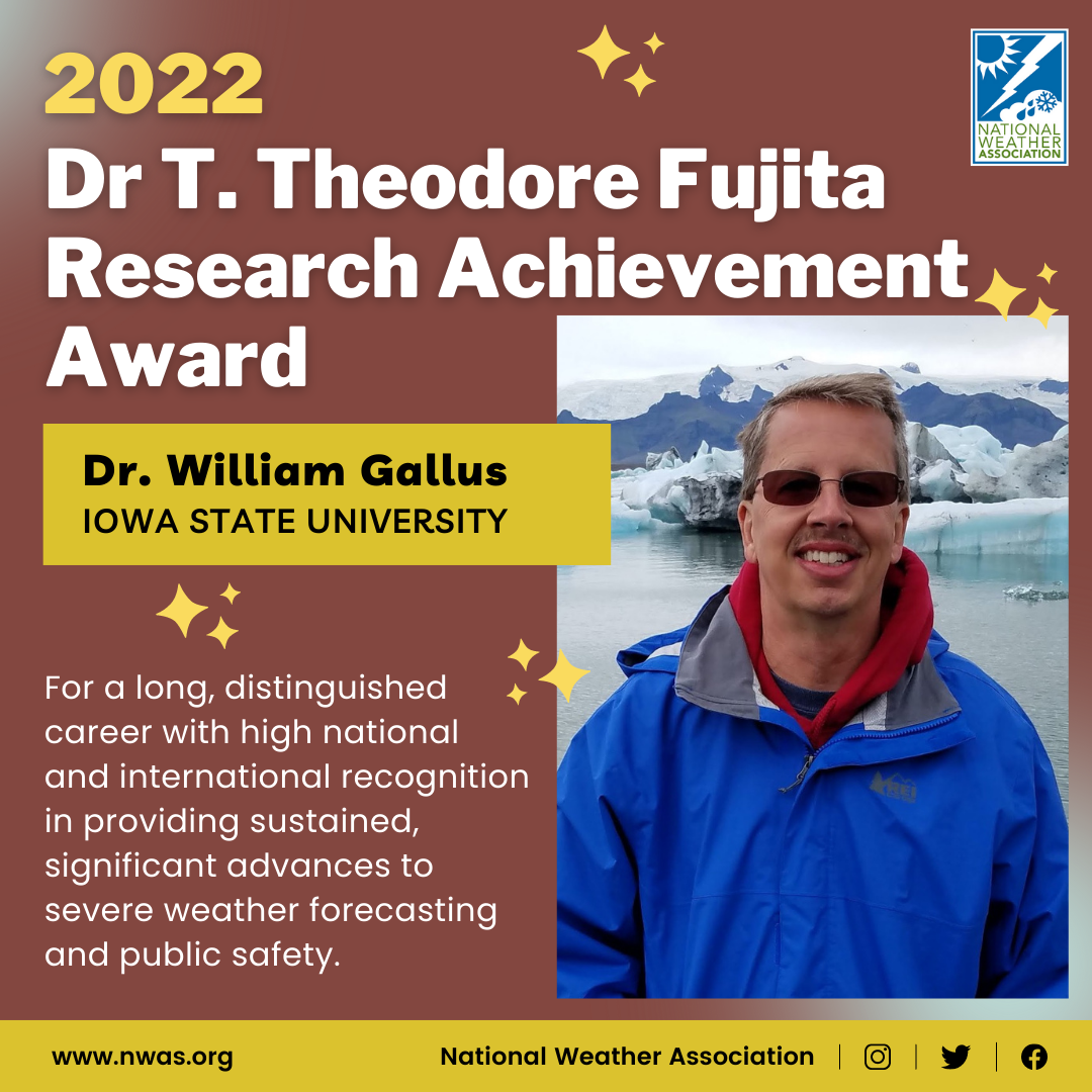 The "Dr. T. Theodore Fujita Research Achievement Award" is presented to Dr. William Gallus at Iowa State University for a long, distinguished career with national and international recognition in providing sustained, significant advances to severe wx forecasting and public safety.