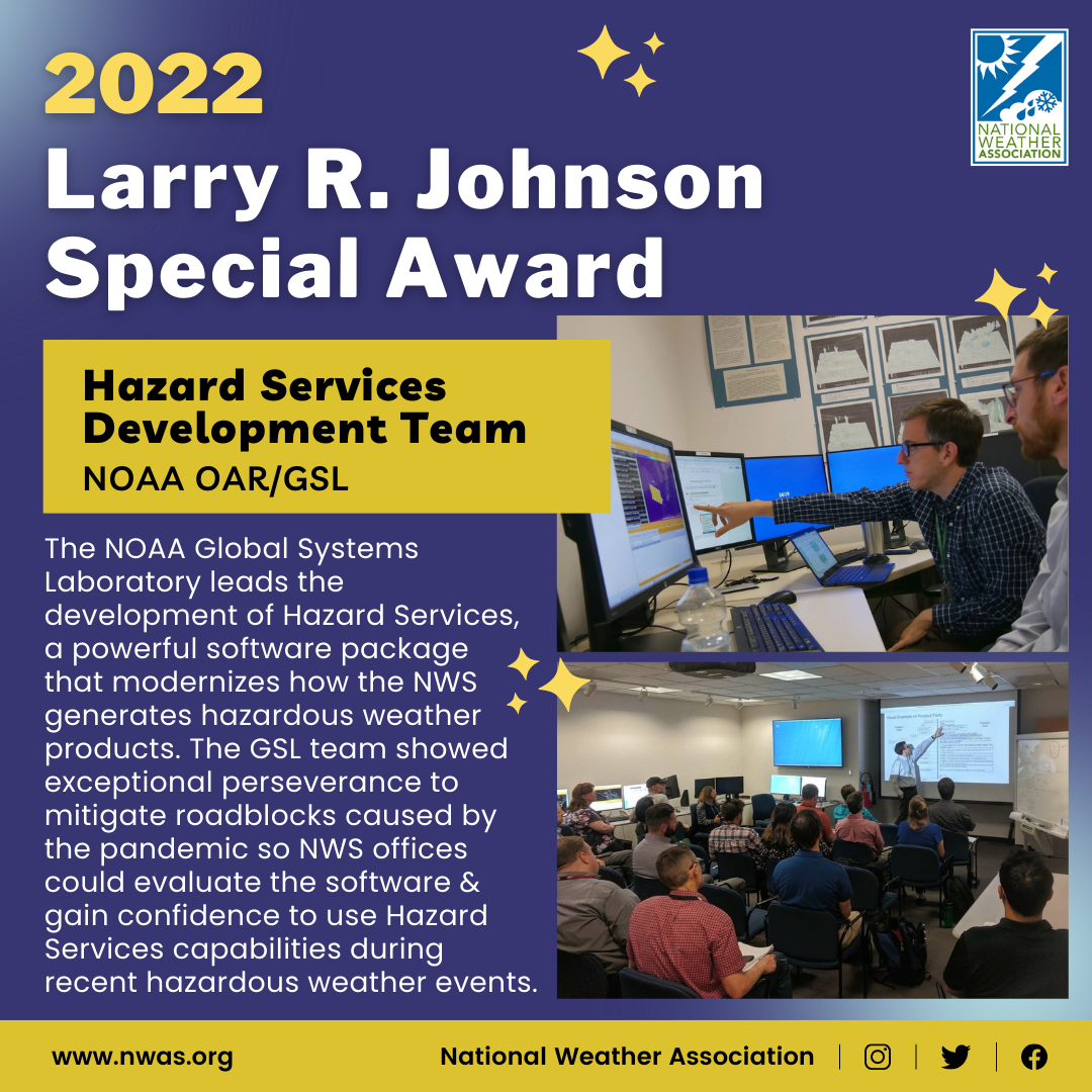 The "Larry R. Johnson Special Award" is presented to the Hazard Services Development Team at NOAA Office of Oceanic and Atmospheric Research/GSL for showing exceptional perseverance to mitigate roadblocks caused by the pandemic so NWS offices could evaluate the software and gain confidence to use Hazard Services.