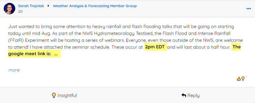 Sarah Troiniak » Weather Analysis & Forecasting Member Group 2d Just wanted to bring some attention to heavy rainfall and flash flooding talks that will be going on starting today until mid-Aug. As part of the NWS Hydrometeorology Tested, the Flash Flood and Intense Rainfall (FFalR) Experiment will be hosting a series of webinars. Everyone, even those outside of the NWS, are welcome to attend! I have attached the seminar schedule. These occur at 2pm EDT and will last about a half hour.