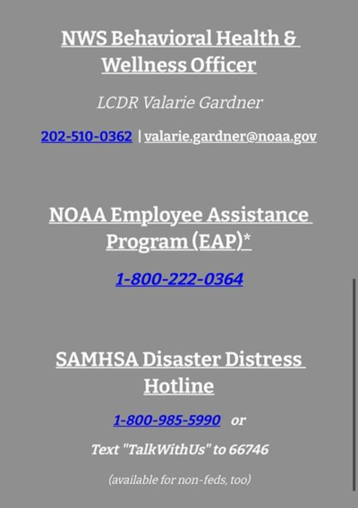 NWS Behavioral Health and Wellness Officer: LCDR Valarie Gardner (202-510-0362) or valarie.gardner@noaa.gov. NOAA Employee Assistance Program (EAP) 1-800-222-0364. SAMHSA Disaster Distress Hotline 1-800-985-5990 or text "TalkWithUs" (no space) to 66746.